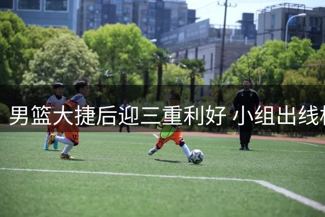 男篮大捷后迎三重利好 小组出线格局生变